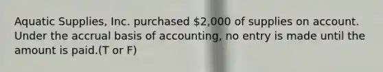 Aquatic​ Supplies, Inc. purchased​ 2,000 of supplies on account. Under the accrual basis of​ accounting, no entry is made until the amount is paid.(T or F)