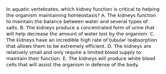 In aquatic vertebrates, which kidney function is critical to helping the organism maintaining homeostasis? A. The kidneys function to maintain the balance between water and several types of salts. B. The kidneys produce a concentrated form of urine that will help decrease the amount of water lost by the organism. C. The kidneys have an incredible high rate of tubular reabsorption that allows them to be extremely efficient. D. The kidneys are relatively small and only require a limited blood supply to maintain their function. E. The kidneys will produce white blood cells that will assist the organism in defense of the body.