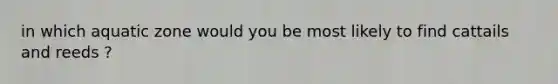 in which aquatic zone would you be most likely to find cattails and reeds ?