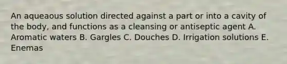 An aqueaous solution directed against a part or into a cavity of the body, and functions as a cleansing or antiseptic agent A. Aromatic waters B. Gargles C. Douches D. Irrigation solutions E. Enemas