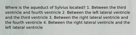 Where is the aqueduct of Sylvius located? 1. Between the third ventricle and fourth ventricle 2. Between the left lateral ventricle and the third ventricle 3. Between the right lateral ventricle and the fourth ventricle 4. Between the right lateral ventricle and the left lateral ventricle