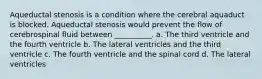 Aqueductal stenosis is a condition where the cerebral aquaduct is blocked. Aqueductal stenosis would prevent the flow of cerebrospinal fluid between __________. a. The third ventricle and the fourth ventricle b. The lateral ventricles and the third ventricle c. The fourth ventricle and the spinal cord d. The lateral ventricles