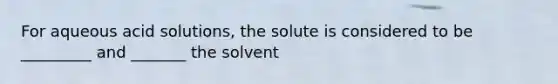 For aqueous acid solutions, the solute is considered to be _________ and _______ the solvent