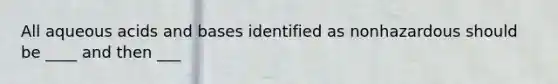 All aqueous acids and bases identified as nonhazardous should be ____ and then ___
