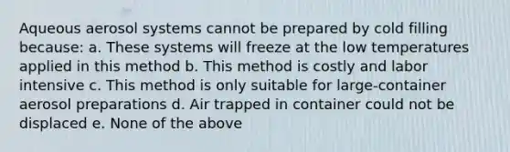 Aqueous aerosol systems cannot be prepared by cold filling because: a. These systems will freeze at the low temperatures applied in this method b. This method is costly and labor intensive c. This method is only suitable for large-container aerosol preparations d. Air trapped in container could not be displaced e. None of the above