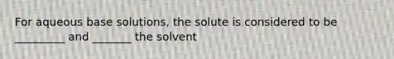 For aqueous base solutions, the solute is considered to be _________ and _______ the solvent