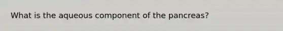 What is the aqueous component of the pancreas?