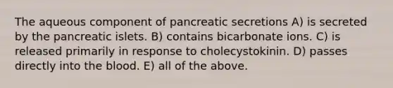 The aqueous component of pancreatic secretions A) is secreted by the pancreatic islets. B) contains bicarbonate ions. C) is released primarily in response to cholecystokinin. D) passes directly into the blood. E) all of the above.