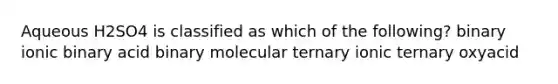 Aqueous H2SO4 is classified as which of the following? binary ionic binary acid binary molecular ternary ionic ternary oxyacid