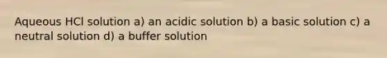 Aqueous HCl solution a) an acidic solution b) a basic solution c) a neutral solution d) a buffer solution