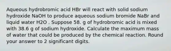 Aqueous hydrobromic acid HBr will react with solid sodium hydroxide NaOH to produce aqueous sodium bromide NaBr and liquid water H2O . Suppose 58. g of hydrobromic acid is mixed with 38.6 g of sodium hydroxide. Calculate the maximum mass of water that could be produced by the chemical reaction. Round your answer to 2 significant digits.