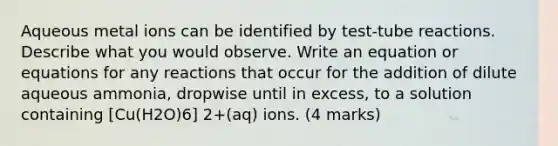 Aqueous metal ions can be identified by test-tube reactions. Describe what you would observe. Write an equation or equations for any reactions that occur for the addition of dilute aqueous ammonia, dropwise until in excess, to a solution containing [Cu(H2O)6] 2+(aq) ions. (4 marks)