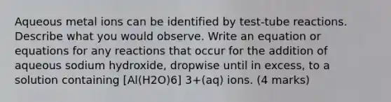 Aqueous metal ions can be identified by test-tube reactions. Describe what you would observe. Write an equation or equations for any reactions that occur for the addition of aqueous sodium hydroxide, dropwise until in excess, to a solution containing [Al(H2O)6] 3+(aq) ions. (4 marks)