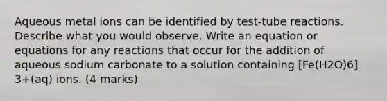 Aqueous metal ions can be identified by test-tube reactions. Describe what you would observe. Write an equation or equations for any reactions that occur for the addition of aqueous sodium carbonate to a solution containing [Fe(H2O)6] 3+(aq) ions. (4 marks)