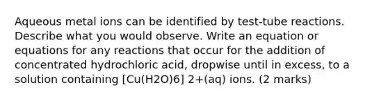 Aqueous metal ions can be identified by test-tube reactions. Describe what you would observe. Write an equation or equations for any reactions that occur for the addition of concentrated hydrochloric acid, dropwise until in excess, to a solution containing [Cu(H2O)6] 2+(aq) ions. (2 marks)