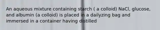 An aqueous mixture containing starch ( a colloid) NaCl, glucose, and albumin (a colloid) is placed in a dailyzing bag and immersed in a container having distilled