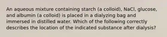 An aqueous mixture containing starch (a colloid), NaCl, glucose, and albumin (a colloid) is placed in a dialyzing bag and immersed in distilled water. Which of the following correctly describes the location of the indicated substance after dialysis?