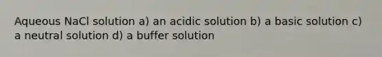 Aqueous NaCl solution a) an acidic solution b) a basic solution c) a neutral solution d) a buffer solution