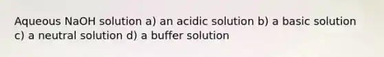 Aqueous NaOH solution a) an acidic solution b) a basic solution c) a neutral solution d) a buffer solution