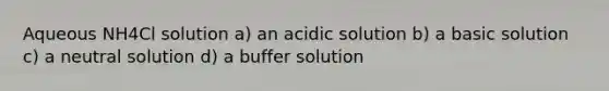 Aqueous NH4Cl solution a) an acidic solution b) a basic solution c) a neutral solution d) a buffer solution