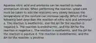 Aqueous nitric acid and ammonia can be reacted to make ammonium nitrate. When performing the reaction, great care must be taken to add the reactants very slowly because the temperature of the mixture can increase rapidly. Which of the following best describes the reaction of nitric acid and ammonia? a. The reaction is exothermic, and the ΔH for the reaction is negative b. The reaction is endothermic, and the ΔH for the reaction is negative c. The reaction is exothermic, and the ΔH for the reaction is positive d. The reaction is endothermic, and the ΔH for the reaction is positive