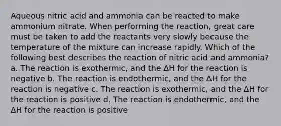 Aqueous nitric acid and ammonia can be reacted to make ammonium nitrate. When performing the reaction, great care must be taken to add the reactants very slowly because the temperature of the mixture can increase rapidly. Which of the following best describes the reaction of nitric acid and ammonia? a. The reaction is exothermic, and the ΔH for the reaction is negative b. The reaction is endothermic, and the ΔH for the reaction is negative c. The reaction is exothermic, and the ΔH for the reaction is positive d. The reaction is endothermic, and the ΔH for the reaction is positive