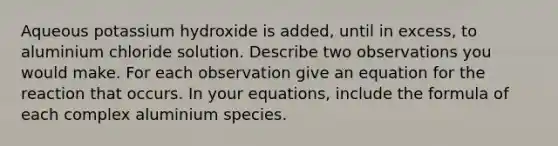 Aqueous potassium hydroxide is added, until in excess, to aluminium chloride solution. Describe two observations you would make. For each observation give an equation for the reaction that occurs. In your equations, include the formula of each complex aluminium species.