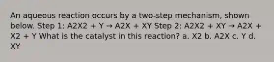 An aqueous reaction occurs by a two-step mechanism, shown below. Step 1: A2X2 + Y → A2X + XY Step 2: A2X2 + XY → A2X + X2 + Y What is the catalyst in this reaction? a. X2 b. A2X c. Y d. XY