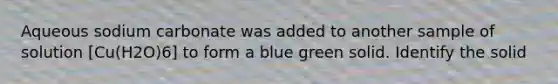 Aqueous sodium carbonate was added to another sample of solution [Cu(H2O)6] to form a blue green solid. Identify the solid