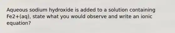 Aqueous sodium hydroxide is added to a solution containing Fe2+(aq), state what you would observe and write an ionic equation?