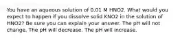 You have an aqueous solution of 0.01 M HNO2. What would you expect to happen if you dissolve solid KNO2 in the solution of HNO2? Be sure you can explain your answer. The pH will not change. The pH will decrease. The pH will increase.