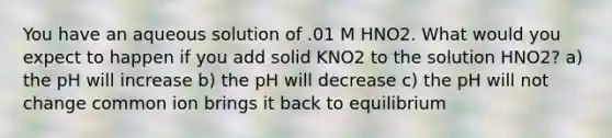 You have an aqueous solution of .01 M HNO2. What would you expect to happen if you add solid KNO2 to the solution HNO2? a) the pH will increase b) the pH will decrease c) the pH will not change common ion brings it back to equilibrium