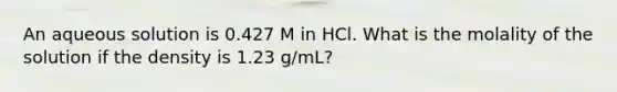 An aqueous solution is 0.427 M in HCl. What is the molality of the solution if the density is 1.23 g/mL?