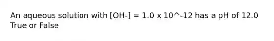 An aqueous solution with [OH-] = 1.0 x 10^-12 has a pH of 12.0 True or False