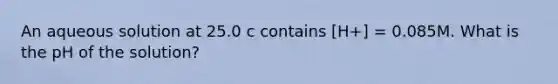 An aqueous solution at 25.0 c contains [H+] = 0.085M. What is the pH of the solution?