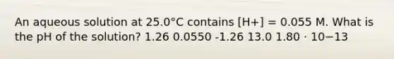 An aqueous solution at 25.0°C contains [H+] = 0.055 M. What is the pH of the solution? 1.26 0.0550 -1.26 13.0 1.80 ⋅ 10−13