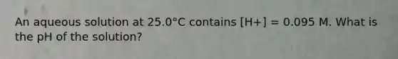 An aqueous solution at 25.0°C contains [H+] = 0.095 M. What is the pH of the solution?