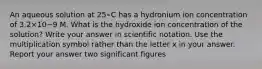 An aqueous solution at 25∘C has a hydronium ion concentration of 3.2×10−9 M. What is the hydroxide ion concentration of the solution? Write your answer in scientific notation. Use the multiplication symbol rather than the letter x in your answer. Report your answer two significant figures