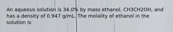 An aqueous solution is 34.0% by mass ethanol, CH3CH2OH, and has a density of 0.947 g/mL. The molality of ethanol in the solution is