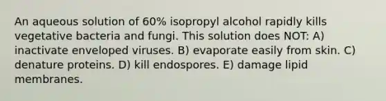 An aqueous solution of 60% isopropyl alcohol rapidly kills vegetative bacteria and fungi. This solution does NOT: A) inactivate enveloped viruses. B) evaporate easily from skin. C) denature proteins. D) kill endospores. E) damage lipid membranes.