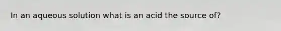 In an aqueous solution what is an acid the source of?