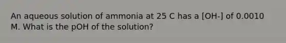 An aqueous solution of ammonia at 25 C has a [OH-] of 0.0010 M. What is the pOH of the solution?