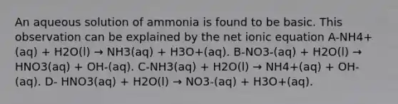 An aqueous solution of ammonia is found to be basic. This observation can be explained by the net ionic equation A-NH4+(aq) + H2O(l) → NH3(aq) + H3O+(aq). B-NO3-(aq) + H2O(l) → HNO3(aq) + OH-(aq). C-NH3(aq) + H2O(l) → NH4+(aq) + OH-(aq). D- HNO3(aq) + H2O(l) → NO3-(aq) + H3O+(aq).