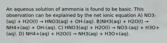 An aqueous solution of ammonia is found to be basic. This observation can be explained by the net ionic equation A) NO3-(aq) + H2O(l) → HNO3(aq) + OH-(aq). B)NH3(aq) + H2O(l) → NH4+(aq) + OH-(aq). C) HNO3(aq) + H2O(l) → NO3-(aq) + H3O+(aq). D) NH4+(aq) + H2O(l) → NH3(aq) + H3O+(aq).