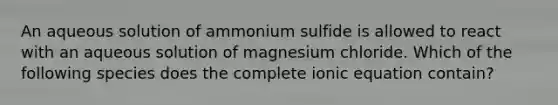 An aqueous solution of ammonium sulfide is allowed to react with an aqueous solution of magnesium chloride. Which of the following species does the complete ionic equation contain?