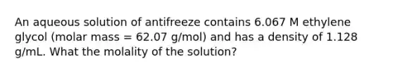 An aqueous solution of antifreeze contains 6.067 M ethylene glycol (molar mass = 62.07 g/mol) and has a density of 1.128 g/mL. What the molality of the solution?