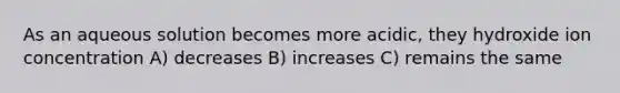 As an aqueous solution becomes more acidic, they hydroxide ion concentration A) decreases B) increases C) remains the same