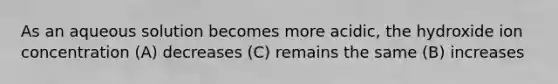 As an aqueous solution becomes more acidic, the hydroxide ion concentration (A) decreases (C) remains the same (B) increases