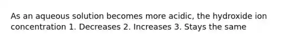 As an aqueous solution becomes more acidic, the hydroxide ion concentration 1. Decreases 2. Increases 3. Stays the same