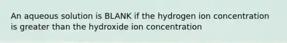 An aqueous solution is BLANK if the hydrogen ion concentration is <a href='https://www.questionai.com/knowledge/ktgHnBD4o3-greater-than' class='anchor-knowledge'>greater than</a> the hydroxide ion concentration